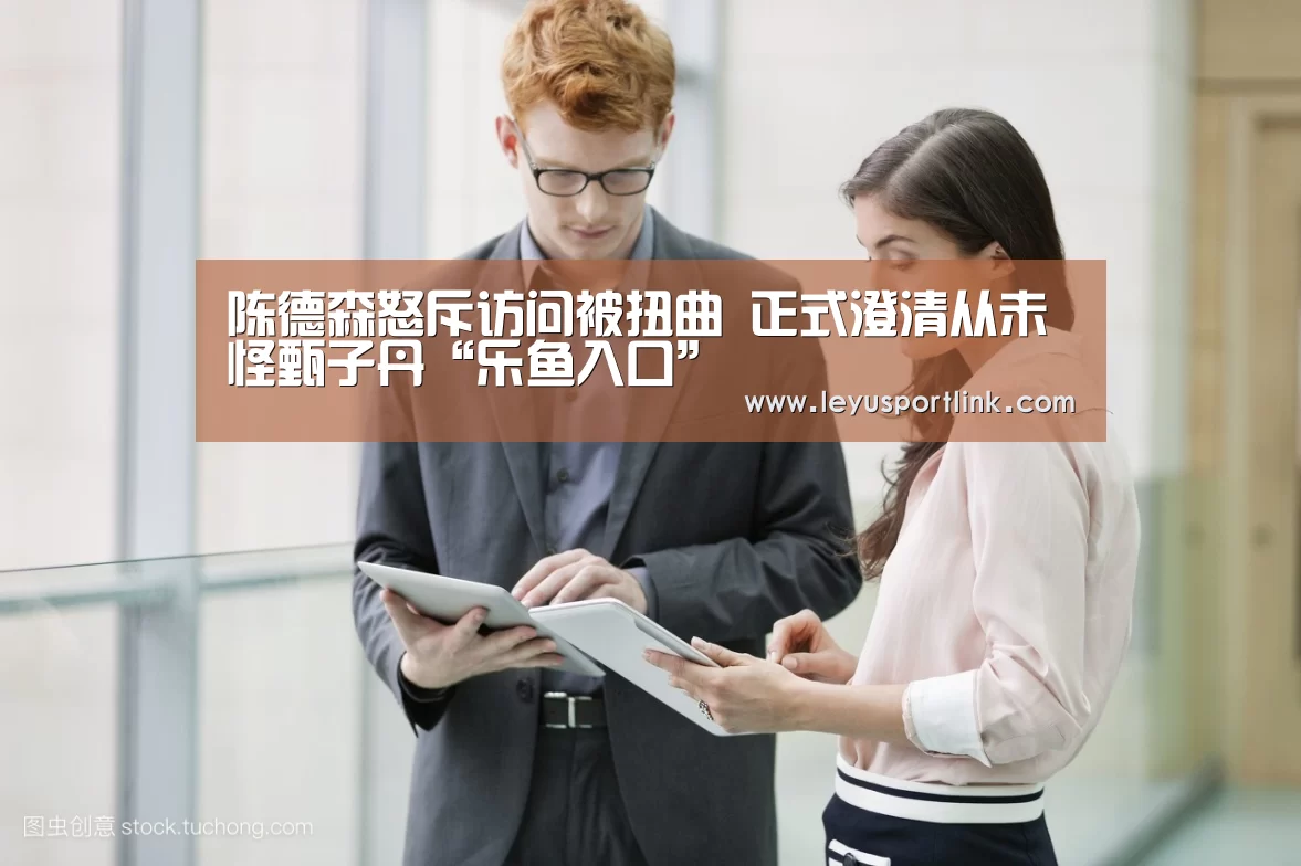 陈德森怒斥访问被扭曲 正式澄清从未怪甄子丹“乐鱼入口”(图2) 乐鱼体育网站入口
