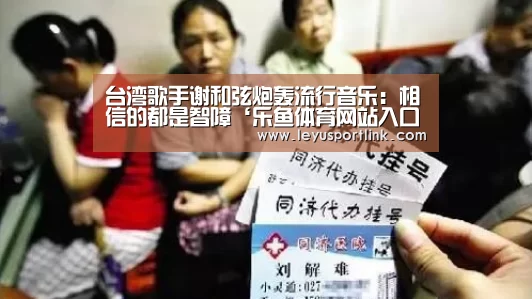 台湾歌手谢和弦炮轰流行音乐:相信的都是智障‘乐鱼体育网站入口’(图1) 乐鱼官网